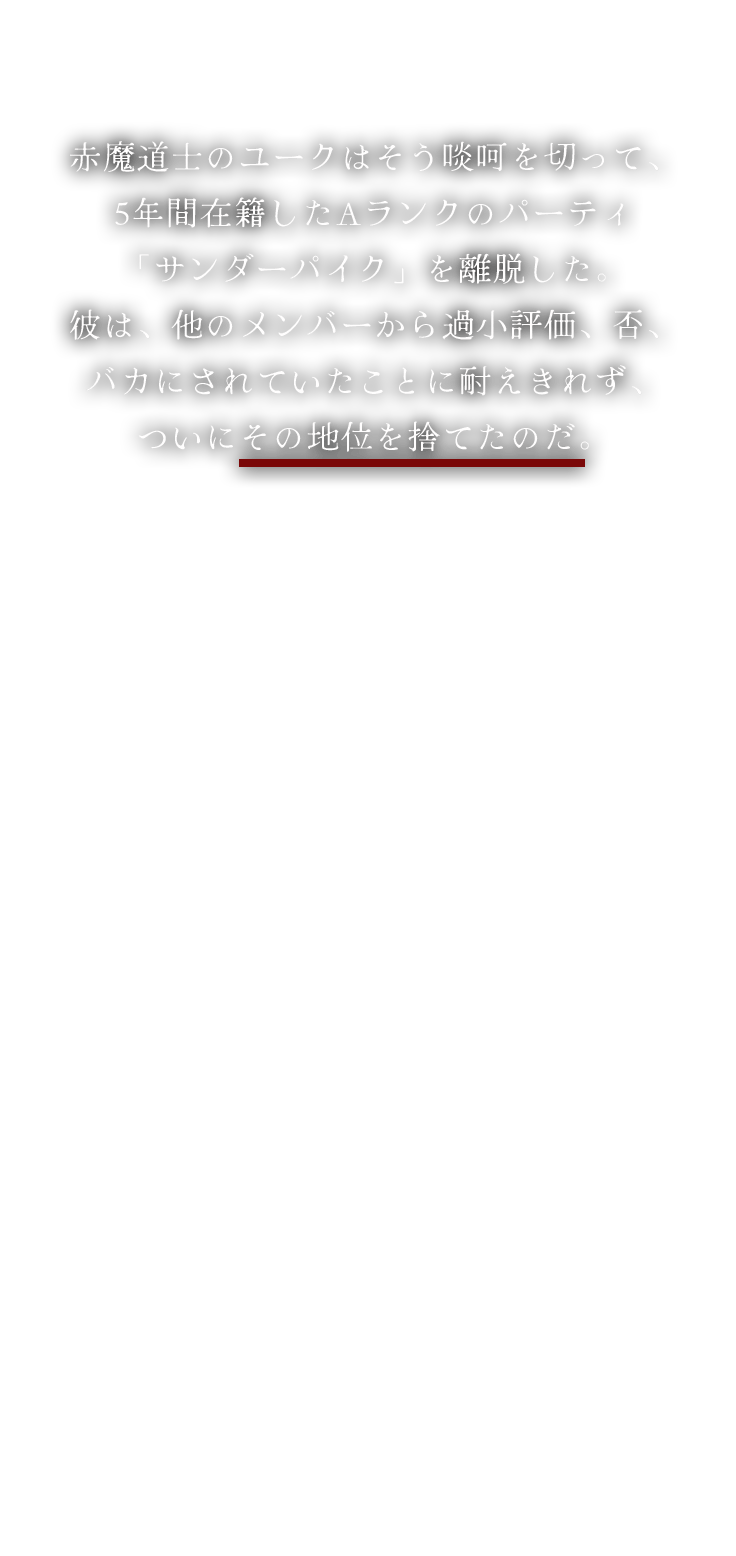 赤魔道士のユークはそう啖呵を切って、5年間在籍したAランクのパーティ「サンダーパイク」を離脱した。彼は、他のメンバーから過小評価、否、バカにされていたことに耐えきれず、ついにその地位を捨てたのだ。