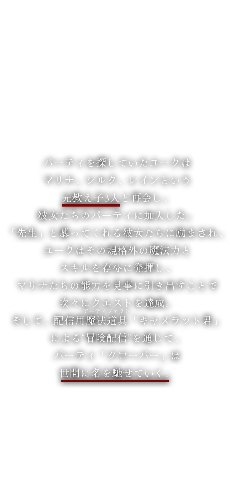 パーティを探していたユークはマリナ、シルク、レインという元教え子3人と再会し、彼女たちのパーティに加入した。「先生」と慕ってくれる彼女たちに励まされ、ユークはその規格外の魔法力とスキルを存分に発揮し、マリナたちの能力を見事に引き出すことで次々にクエストを達成。そして、配信用魔法道具「キャメラット君」による“冒険配信”を通じて、パーティ「クローバー」は世間に名を馳せていく。