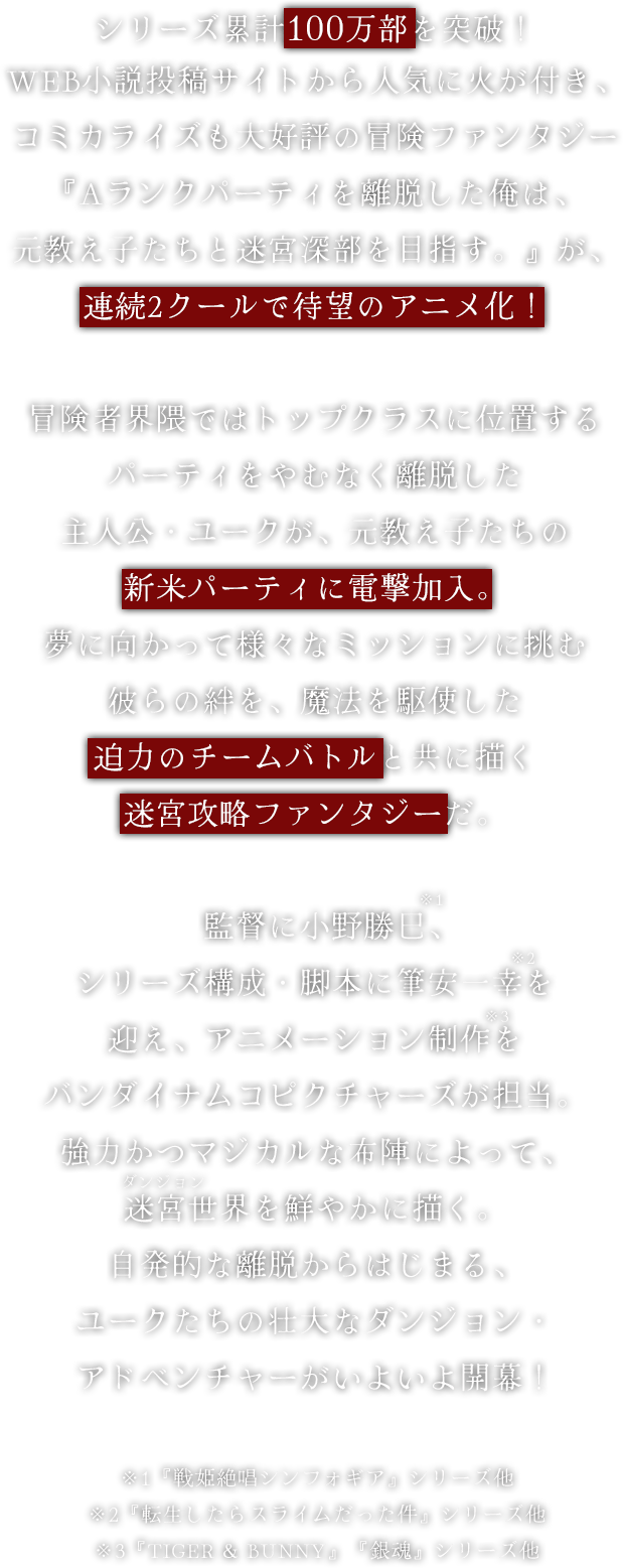 シリーズ累計100万部を突破！WEB小説投稿サイトから人気に火が付き、コミカライズも大好評の冒険ファンタジー『Aランクパーティを離脱した俺は、元教え子たちと迷宮深部を目指す。』が、連続2クールで待望のアニメ化！冒険者界隈ではトップクラスに位置するパーティをやむなく離脱した主人公・ユークが、元教え子たちの新米パーティに電撃加入。夢に向かって様々なミッションに挑む彼らの絆を、魔法を駆使した迫力のチームバトルと共に描く迷宮攻略ファンタジーだ。監督に小野勝巳、シリーズ構成・脚本に筆安一幸を迎え、アニメーション制作をバンダイナムコピクチャーズが担当。強力かつマジカルな布陣によって、迷宮世界を鮮やかに描く。自発的な離脱からはじまる、ユークたちの壮大なダンジョン・アドベンチャーがいよいよ開幕！※1『戦姫絶唱シンフォギア』シリーズ他※2『転生したらスライムだった件』シリーズ他※3『TIGER & BUNNY』『銀魂』シリーズ他